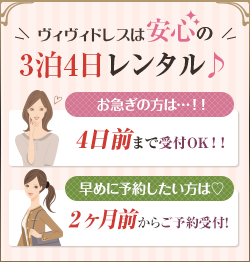 ヴィヴィドレスは安心の3泊4日レンタル♪ お急ぎの方は…！！4日前まで受付OK！！ 早めに予約したい方は?2ヶ月からご予約受付！