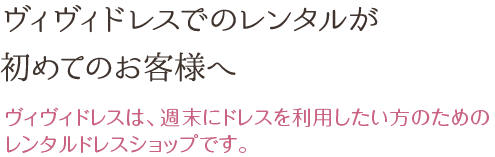 ヴィヴィドレスでのレンタルが初めてのお客様へ ヴィヴィドレスは、週末にドレスを利用したい方のためのレンタルドレスショップです。