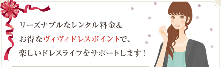 リーズナブルなレンタル料金＆お得なヴィヴィドレスポイントで、楽しいドレスライフをサポートします！