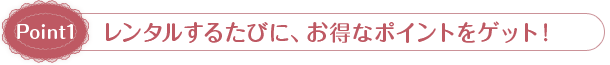 Point1：レンタルするたびに、お得なポイントをゲット！