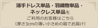 薄手ドレス単品・羽織物単品・ネックレス単品をご利用のお客様はこちら（厚さ3cmの薄い小さめの箱でお届け）