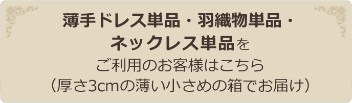 薄手ドレス単品・羽織物単品・ネックレス単品をご利用のお客様はこちら（厚さ3cmの薄い小さめの箱でお届け）